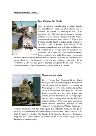 MONUMENTOS CULTURALES
Casa Hacienda San Jacinto
Aquí en esta casa entejada sobre la caña de Castilla,
tres corredores y amplios y altos adobes, con sus
corrales de piedra, la madrugada del 14 de
septiembre de 1856, unos cuantos soldados patriotas
derrotaron a las fuerzas filibusteras. Gesta de unos
cuantos campistos con unos riflitos. El General José
Dolores Estrada dirigió la batalla desde su taburete
de cuero crudo. Y Andrés Castro ante la falta de
municiones derribó de una pedrada a un filibustero.
El estallido de la pólvora arrió la caballería que
pastaba la cual se desbocó y relinchando hizo creer a
los invasores que se trataba de un numeroso ejército
nacional. Miles de estudiantes visitan anualmente en el mes de Septiembre este
Museo Histórico. La hacienda cuenta con dos vigilantes, tres guías, 10 en
Septiembre y una conserje, quienes atienden a un promedio de 5,000 personas
semanalmente en el mes de Septiembre, y unos 50 en otros meses
Monumento a la Madre
En el Parque José Nieborowski en Boaco,
Nicaragua se encuentra el Segundo Monumento
que se construyó en honor a La Madre en
Nicaragua, y lo obtuvo como símbolo de gratitud
de parte de un destacado hijo de esta tierra de
Boaco, como lo es el dr. Julián N. Guerrero
Castillo, escritor reconocido en todo el país por
muchas obras monogáficas de los diferentes
departamentos de Nicaragua, quién además de
haber recibido diferentes medallas de oro,
obtuvo el Premio Nacional "Rubén Darío", en el
concurso anual de 1953. Sin duda alguna este caballero ilustre, es una de las
personas más preciada de nuestra historia. El 8 de marzo de 1954, se declará el Dr.
Julián N. Guerrero Castillo, Hijo Dilecto de la Ciudad de Boaco, por la Alcaldes
boaqueña, Sra. Emma Morales de Robleto quien fue la primera mujer que en
Nicaragua ocupó ese cargo.
 
