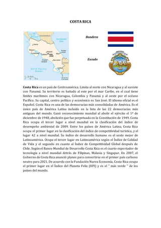 COSTA RICA
Bandera
Escudo
Costa Rica es un país de Centroamérica. Limita al norte con Nicaragua y al sureste
con Panamá. Su territorio es bañado al este por el mar Caribe, en el cual tiene
límites marítimos con Nicaragua, Colombia y Panamá y al oeste por el océano
Pacífico. Su capital, centro político y económico es San José. El idioma oficial es el
Español. Costa Rica es una de las democracias más consolidadas de América. Es el
único país de América Latina incluido en la lista de las 22 democracias más
antiguas del mundo. Ganó reconocimiento mundial al abolir el ejército el 1º de
diciembre de 1948, abolición que fue perpetuada en la Constitución de 1949. Costa
Rica ocupa el tercer lugar a nivel mundial en la clasificación del índice de
desempeño ambiental de 2009. Entre los países de América Latina, Costa Rica
ocupa el primer lugar en la clasificación del índice de competitividad turística, y el
lugar 42 a nivel mundial. Su índice de desarrollo humano es el sexto mejor de
Latinoamérica. Ocupa el tercer lugar en Latinoamérica según el Índice de Calidad
de Vida y el segundo en cuanto al Índice de Competitividad Global después de
Chile. Según el Banco Mundial de Desarrollo Costa Rica es el cuarto exportador de
tecnología a nivel mundial detrás de Filipinas, Malasia y Singapur. En 2007, el
Gobierno de Costa Rica anunció planes para convertirse en el primer país carbono
neutro para 2021. De acuerdo con la Fundación Nueva Economía, Costa Rica ocupa
el primer lugar en el Índice del Planeta Feliz (HPI) y es el " más verde " de los
países del mundo.
 
