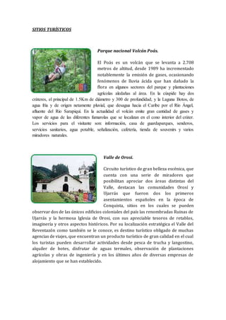 SITIOS TURÍSTICOS
Parque nacional Volcán Poás.
El Poás es un volcán que se levanta a 2.708
metros de altitud, desde 1989 ha incrementado
notablemente la emisión de gases, ocasionando
fenómenos de lluvia ácida que han dañado la
flora en algunos sectores del parque y plantaciones
agrícolas aledañas al área. En la cúspide hay dos
cráteres, el principal de 1.5Km de diámetro y 300 de profundidad, y la Laguna Botos, de
agua fría y de origen netamente pluvial, que desagua hacia el Caribe por el Río Ángel,
afluente del Río Sarapiquí. En la actualidad el volcán emite gran cantidad de gases y
vapor de agua de las diferentes fumarolas que se localizan en el cono interior del cráter.
Los servicios para el visitante son: información, casa de guardaparques, senderos,
servicios sanitarios, agua potable, señalización, cafetería, tienda de souvenirs y varios
miradores naturales.
Valle de Orosi.
Circuito turístico de gran belleza escénica, que
cuenta con una serie de miradores que
posibilitan apreciar dos áreas distintas del
Valle, destacan las comunidades Orosí y
Ujarrás que fueron dos los primeros
asentamientos españoles en la época de
Conquista, sitios en los cuales se pueden
observar dos de las únicos edificios coloniales del país las renombradas Ruinas de
Ujarrás y la hermosa Iglesia de Orosi, con sus apreciable tesoros de retablos,
imaginería y otros aspectos históricos. Por su localización estratégica el Valle del
Reventazón como también se le conoce, es destino turístico obligado de muchas
agencias de viajes, que encuentran un producto turístico de gran calidad en el cual
los turistas pueden desarrollar actividades desde pesca de trucha y langostino,
alquiler de botes, disfrutar de aguas termales, observación de plantaciones
agrícolas y obras de ingeniería y en los últimos años de diversas empresas de
alojamiento que se han establecido.
 