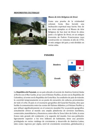 MONUMENTOS CULTURALES
Museo de Arte Religioso de Orosi
Como una prueba de la cristiandad
colonial. Costa Rica heredó una
Inclinación espiritual muy fuerte. Uno de
sus vivos ejemplos es el Museo de Arte
Religioso de San José de Orosi. Se ubica
junto a la Iglesia de Orosi, en un antiguo
Convento de Padres Franciscanos cuya
construcción se remonta al año de 1743,
el más antiguo del país y está dividido en
varias salas.
PANAMA
Bandera
Escudo
La República de Panamá, es un país ubicado al sureste de América Central, limita
al Norte con el Mar Caribe, al sur con el Océano Pacífico, al este con la República de
Colombia y al oeste con la República de Costa Rica. Su condición de país de tránsito
lo convirtió tempranamente en un punto de encuentro de culturas, provenientes
de todo el orbe. El país es el escenario geográfico del Canal de Panamá, obra que
facilita la comunicación entre las costas del Océano Atlántico y el Océano Pacífico y
que influyó significativamente en el comercio mundial. Por su posición geográfica
actualmente ofrece al mundo una amplia plataforma de servicios marítimos,
comerciales, inmobiliarios y financieros, entre ellos la Zona Libre de Colón, la zona
franca más grande del continente y la segunda del mundo. Con una población
ligeramente superior a los tres millones de habitantes, tiene una posición
privilegiada en varios rankings de crecimiento y desarrollo de América Latina,
tales como: ingresos per cápita, nivel de crecimiento económico, globalización y
 