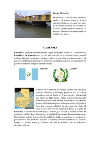 Puente Giratorio.
Al atravesar la ciudad, no se olvide de
explorar el puente giratorio. Si bien
usted puede llegar a pensar que este
es un puente normal. En realidad, es
el único puente giratorio manual. Es
algo novedoso que no encontrará en
ningún otro lugar.
GUATEMALA
Guatemala (náhuatl: Quauhtlemallan, 'lugar de muchos árboles’)? —oficialmente,
República de Guatemala— es un país situado en el extremo noroccidental
América Central, con características peculiares y una cultura autóctona que es el
producto de la herencia maya y la influencia española durante la época colonial. El
país tiene también una gran belleza natural.
Bandera Escudo
A pesar de su tamaño, Guatemala cuenta con una gran
variedad climática y biológica producto de su relieve
montañoso que va desde los 0 metros sobre el nivel del
mar hasta los 4220 metros sobre el nivel del mar, esto
propicia que en el país existan ecosistemas tan variados
que van desde los manglares de los humedales del pacífico
hasta los bosques nublados de alta montaña. Limita al
oeste y norte con México, al este con Belice y el golfo de
Honduras, al sureste con Honduras y El Salvador, y al sur con el océano Pacífico. El
país tiene 108.889 km². Su capital es la Ciudad de Guatemala llamada oficialmente
Nueva Guatemala de la Asunción. Su población indígena compone un tercio de la
población del país. El idioma oficial es el español, asimismo cuenta con 23 idiomas
mayas, el idioma xinka y Garifuna, el cual es hablado por la población
afrodescendiente.
 