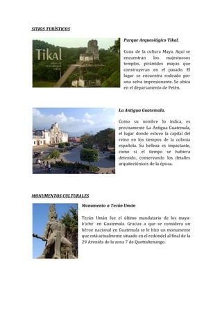 SITIOS TURÍSTICOS
Parque Arqueológico Tikal.
Cuna de la cultura Maya. Aquí se
encuentran los majestuosos
templos, pirámides mayas que
construyeran en el pasado. El
lugar se encuentra rodeado por
una selva impresionante. Se ubica
en el departamento de Petén.
La Antigua Guatemala.
Como su nombre lo indica, es
precisamente La Antigua Guatemala,
el lugar donde estuvo la capital del
reino en los tiempos de la colonia
española. Su belleza es impactante,
como si el tiempo se hubiera
detenido, conservando los detalles
arquitectónicos de la época.
MONUMENTOS CULTURALES
Monumento a Tecún Umán
Tecún Umán fue el último mandatario de los maya-
k´iche´ en Guatemala. Gracias a que se considera un
héroe nacional en Guatemala se le hizo un monumento
que está actualmente situado en el redondel al final de la
29 Avenida de la zona 7 de Quetzaltenango.
 