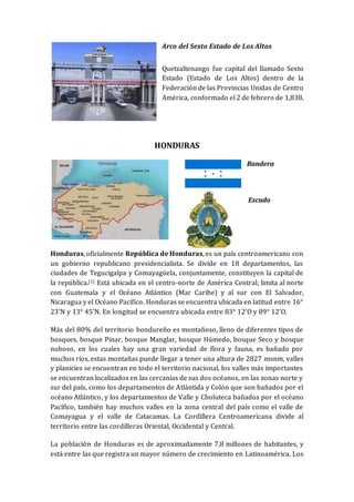 Arco del Sexto Estado de Los Altos
Quetzaltenango fue capital del llamado Sexto
Estado (Estado de Los Altos) dentro de la
Federación de las Provincias Unidas de Centro
América, conformado el 2 de febrero de 1,838.
HONDURAS
Bandera
Escudo
Honduras, oficialmente República de Honduras, es un país centroamericano con
un gobierno republicano presidencialista. Se divide en 18 departamentos, las
ciudades de Tegucigalpa y Comayagüela, conjuntamente, constituyen la capital de
la república.[1] Está ubicada en el centro-norte de América Central; limita al norte
con Guatemala y el Océano Atlántico (Mar Caribe) y al sur con El Salvador,
Nicaragua y el Océano Pacífico. Honduras se encuentra ubicada en latitud entre 16°
23‘N y 13° 45’N. En longitud se encuentra ubicada entre 83° 12’O y 89° 12’O.
Más del 80% del territorio hondureño es montañoso, lleno de diferentes tipos de
bosques, bosque Pinar, bosque Manglar, bosque Húmedo, bosque Seco y bosque
nuboso, en los cuales hay una gran variedad de flora y fauna, es bañado por
muchos ríos, estas montañas puede llegar a tener una altura de 2827 msnm, valles
y planicies se encuentran en todo el territorio nacional, los valles más importantes
se encuentran localizados en las cercanías de sus dos océanos, en las zonas norte y
sur del país, como los departamentos de Atlántida y Colón que son bañados por el
océano Atlántico, y los departamentos de Valle y Choluteca bañados por el océano
Pacífico, también hay muchos valles en la zona central del país como el valle de
Comayagua y el valle de Catacamas. La Cordillera Centroamericana divide al
territorio entre las cordilleras Oriental, Occidental y Central.
La población de Honduras es de aproximadamente 7,8 millones de habitantes, y
está entre las que registra un mayor número de crecimiento en Latinoamérica. Los
 