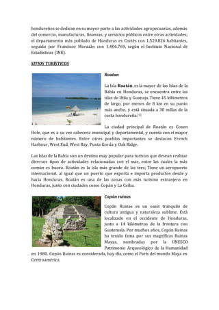 hondureños se dedican en su mayor parte a las actividades agropecuarias, además
del comercio, manufacturas, finanzas, y servicios públicos entre otras actividades;
el departamento más poblado de Honduras es Cortés con 1.529.826 habitantes,
seguido por Francisco Morazán con 1.406.769, según el Instituto Nacional de
Estadísticas (INE).
SITIOS TURÍSTICOS
Roatan
La Isla Roatán, es la mayor de las Islas de la
Bahía en Honduras, se encuentra entre las
islas de Utila y Guanaja. Tiene 45 kilómetros
de largo, por menos de 8 km en su punto
más ancho, y está situada a 30 millas de la
costa hondureña.[1]
La ciudad principal de Roatán es Coxen
Hole, que es a su vez cabecera municipal y departamental, y cuenta con el mayor
número de habitantes. Entre otros pueblos importantes se destacan French
Harbour, West End, West Bay, Punta Gorda y Oak Ridge.
Las Islas de la Bahía son un destino muy popular para turistas que desean realizar
diversos tipos de actividades relacionadas con el mar, entre las cuales la más
común es buceo. Roatán es la isla más grande de las tres; Tiene un aeropuerto
internacional, al igual que un puerto que exporta e importa productos desde y
hacia Honduras. Roatán es una de las zonas con más turismo extranjero en
Honduras, junto con ciudades como Copán y La Ceiba.
Copán ruinas
Copán Ruinas es un oasis tranquilo de
cultura antigua y naturaleza sublime. Está
localizado en el occidente de Honduras,
justo a 14 kilómetros de la frontera con
Guatemala. Por muchos años, Copán Ruinas
ha tenido fama por sus magníficas Ruinas
Mayas, nombradas por la UNESCO
Patrimonio Arqueológico de la Humanidad
en 1980. Copán Ruinas es considerada, hoy día, como el París del mundo Maya en
Centroamérica.
 