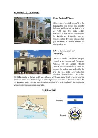 MONUMENTOS CULTURALES
Museo Nacional Villaroy
Ubicado en el barrio Buenos Aires de
Tegucigalpa, este museo está abierto
de lunes a sábado de las 8:00 a.m. a
las 4:00 p.m. Sus salas están
dedicadas a la historia republicana
de Honduras, haciendo mucho
énfasis en los diversos presidentes
que ha tenido la república desde su
independencia.
Galería de Arte Nacional
(Paraninfo)
Ubicada a media cuadra del parque
central, a un costado del Congreso
Nacional en un antiguo edificio
colonial restaurado, ofrece, como su
nombre lo indica, una colección de
arte de los más sobresalientes
pintores Hondureños. Las salas,
divididas según la época histórica en la que vivió cada autor, incluye los primeros
pintores coloniales hasta la época contemporánea. Abierto de lunes a viernes de
las 9:00 a.m. hasta las 4:00 p.m.; los sábados de 9:00 a.m. hasta las 12 del mediodía
y los domingos permanece cerrado.
EL SALVADOR
Bandera
Escudo
 