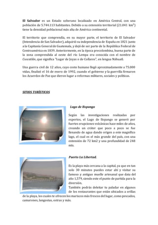 El Salvador es un Estado soberano localizado en América Central, con una
población de 5.744.113 habitantes. Debido a su extensión territorial (21.041 km²)
tiene la densidad poblacional más alta de América continental.
El territorio que comprendía, en su mayor parte, el territorio de El Salvador
(Intendencia de San Salvador), adquirió su independencia de España en 1821 junto
a la Capitanía General de Guatemala, y dejó de ser parte de la República Federal de
Centroamérica en 1839. Anteriormente, en la época precolombina, buena parte de
la zona comprendida al oeste del río Lempa era conocida con el nombre de
Cuscatlán, que significa "Lugar de Joyas o de Collares", en lengua Náhuatl.
Una guerra civil de 12 años, cuyo costo humano llegó aproximadamente a 75.000
vidas, finalizó el 16 de enero de 1992, cuando el gobierno y la guerrilla firmaron
los Acuerdos de Paz que dieron lugar a reformas militares, sociales y políticas.
SITIOS TURÍSTICOS
Lago de Ilopango
Según las investigaciones realizadas por
expertos, el Lago de Ilopango se generó por
fuertes erupciones volcánicas hace miles de años,
creando un cráter que poco a poco se fue
llenando de agua dando origen a este magnífico
lago, el cual es el más grande del país, con una
extensión de 72 km2 y una profundidad de 248
mts.
Puerto La Libertad.
Es la playa más cercana a la capital, ya que en tan
solo 30 minutos puedes estar ahí y visitar su
famoso y antiguo muelle artesanal que data del
año 1,579, siendo este el punto de partida para la
diversión.
También podrás deleitar tu paladar en algunos
de los restaurantes que están ubicados a orillas
de la playa, los cuales te ofrecen los mariscos más frescos del lugar, como pescados,
camarones, langostas, ostras y más.
 
