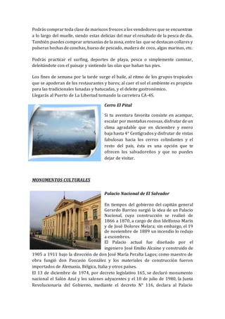 Podrás comprar toda clase de mariscos frescos a los vendedores que se encuentran
a lo largo del muelle, siendo estas delicias del mar el resultado de la pesca de día.
También puedes comprar artesanías de la zona, entre las que se destacan collares y
pulseras hechas de conchas, hueso de pescado, madera de coco, algas marinas, etc.
Podrás practicar el surfing, deportes de playa, pesca o simplemente caminar,
deleitándote con el paisaje y sintiendo las olas que bañan tus pies.
Los fines de semana por la tarde surge el baile, al ritmo de los grupos tropicales
que se apoderan de los restaurantes y bares; al caer el sol el ambiente es propicio
para las tradicionales lunadas y batucadas, y el deleite gastronómico.
Llegarás al Puerto de La Libertad tomando la carretera CA-4S.
Cerro El Pital
Si tu aventura favorita consiste en acampar,
escalar por montañas rocosas, disfrutar de un
clima agradable que en diciembre y enero
baja hasta 4° Centígrados y disfrutar de vistas
fabulosas hacia los cerros colindantes y el
resto del país, ésta es una opción que te
ofrecen los salvadoreños y que no puedes
dejar de visitar.
MONUMENTOS CULTURALES
Palacio Nacional de El Salvador
En tiempos del gobierno del capitán general
Gerardo Barrios surgió la idea de un Palacio
Nacional, cuya construcción se realizó de
1866 a 1870, a cargo de don Idelfonso Marín
y de José Dolores Melara; sin embargo, el 19
de noviembre de 1889 un incendio lo redujo
a escombros.
El Palacio actual fue diseñado por el
ingeniero José Emilio Alcaine y construido de
1905 a 1911 bajo la dirección de don José María Peralta Lagos; como maestro de
obra fungió don Pascasio González y los materiales de construcción fueron
importados de Alemania, Bélgica, Italia y otros países.
El 13 de diciembre de 1974, por decreto legislativo 165, se declaró monumento
nacional el Salón Azul y los salones adyacentes y el 10 de julio de 1980, la Junta
Revolucionaria del Gobierno, mediante el decreto N° 116, declara al Palacio
 