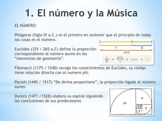 1. El número y la Música
EL NÚMERO:
Pitágoras (Siglo IV a.C.) es el primero en sostener que el principio de todas
las cosas es el número.
Euclides (325 / 265 a.C) define la proporción
correspondiente al número áureo en los
“elementos de geometría”.
Fibonacci (1175 / 1240) recoge los conocimientos de Euclides, su código
tiene relación directa con el numero phi.
Pacioli (1445 / 1517) “De divina proportione”, la proporción ligada al número
aureo.
Durero (1471 /1528) elabora su espiral siguiendo
las conclusiones de sus predecesores
 