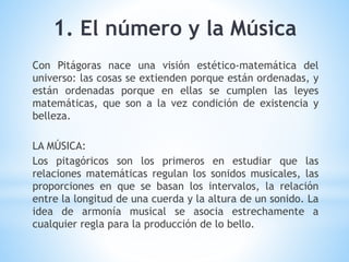 Con Pitágoras nace una visión estético-matemática del
universo: las cosas se extienden porque están ordenadas, y
están ordenadas porque en ellas se cumplen las leyes
matemáticas, que son a la vez condición de existencia y
belleza.
LA MÚSICA:
Los pitagóricos son los primeros en estudiar que las
relaciones matemáticas regulan los sonidos musicales, las
proporciones en que se basan los intervalos, la relación
entre la longitud de una cuerda y la altura de un sonido. La
idea de armonía musical se asocia estrechamente a
cualquier regla para la producción de lo bello.
1. El número y la Música
 