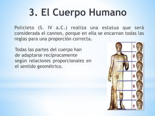 Policleto (S. IV a.C.) realiza una estatua que será
considerada el cannon, porque en ella se encarnan todas las
reglas para una proporción correcta.
Todas las partes del cuerpo han
de adaptarse recíprocamente
según relaciones proporcionales en
el sentido geométrico.
3. El Cuerpo Humano
 