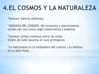 4.EL COSMOS Y LA NATURALEZA
*Kosmos: Adorno (belleza).
*ARMONÍA DEL COSMOS: Microcosmos y macrocosmos
unidos por una única regla matemática y estética.
*Cosmos: Unión continua entre las cosas
Orden de todo opuesta al caos primigenio.
*La Naturaleza es la mediadora del cosmos y la belleza
es su obra final.
 