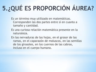5.¿QUÉ ES PROPORCIÓN ÁUREA?
Es un término muy utilizado en matemáticas.
Corresponden las dos partes entre sí en cuanto a
tamaño y cantidad.
Es una curiosa relación matemática presente en la
naturaleza.
En las nervaduras de las hojas, en el grosor de las
ramas, en el caparazón de moluscos, en las semillas
de los girasoles, en los cuernos de las cabras,
incluso en el cuerpo humano.
 