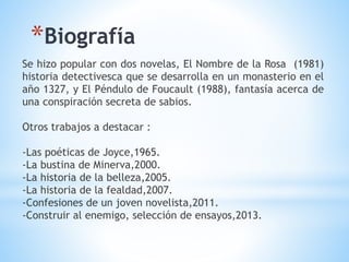 Se hizo popular con dos novelas, El Nombre de la Rosa (1981)
historia detectivesca que se desarrolla en un monasterio en el
año 1327, y El Péndulo de Foucault (1988), fantasía acerca de
una conspiración secreta de sabios.
Otros trabajos a destacar :
-Las poéticas de Joyce,1965.
-La bustina de Minerva,2000.
-La historia de la belleza,2005.
-La historia de la fealdad,2007.
-Confesiones de un joven novelista,2011.
-Construir al enemigo, selección de ensayos,2013.
*Biografía
 