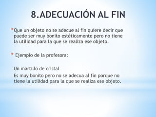 8.ADECUACIÓN AL FIN
*Que un objeto no se adecue al fin quiere decir que
puede ser muy bonito estéticamente pero no tiene
la utilidad para la que se realiza ese objeto.
* Ejemplo de la profesora:
Un martillo de cristal
Es muy bonito pero no se adecua al fin porque no
tiene la utilidad para la que se realiza ese objeto.
 