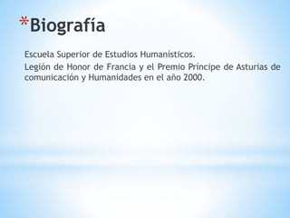 Escuela Superior de Estudios Humanísticos.
Legión de Honor de Francia y el Premio Príncipe de Asturias de
comunicación y Humanidades en el año 2000.
*Biografía
 