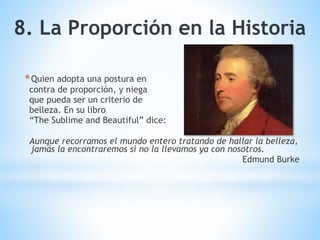 *Quien adopta una postura en
contra de proporción, y niega
que pueda ser un criterio de
belleza. En su libro
“The Sublime and Beautiful” dice:
Aunque recorramos el mundo entero tratando de hallar la belleza,
jamás la encontraremos si no la llevamos ya con nosotros.
Edmund Burke
8. La Proporción en la Historia
 