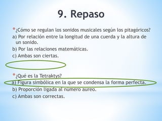 9. Repaso
*¿Cómo se regulan los sonidos musicales según los pitagóricos?
a) Por relación entre la longitud de una cuerda y la altura de
un sonido.
b) Por las relaciones matemáticas.
c) Ambas son ciertas.
*¿Qué es la Tetraktys?
a) Figura simbólica en la que se condensa la forma perfecta.
b) Proporción ligada al número aureo.
c) Ambas son correctas.
 