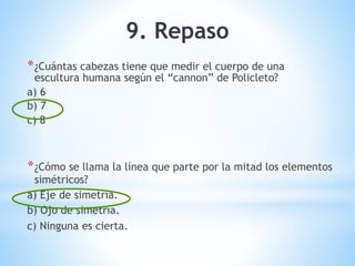 9. Repaso
*¿Cuántas cabezas tiene que medir el cuerpo de una
escultura humana según el “cannon” de Policleto?
a) 6
b) 7
c) 8
*¿Cómo se llama la línea que parte por la mitad los elementos
simétricos?
a) Eje de simetría.
b) Ojo de simetría.
c) Ninguna es cierta.
 
