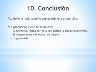 10. Conclusión
*Lo bello es todo aquello que guarda una proporción.
*La proporción tiene relación con:
- La tetraktys, forma perfecta que guarda la sabiduría universal.
- El número aureo y la espiral de Durero.
- La geometría.
 