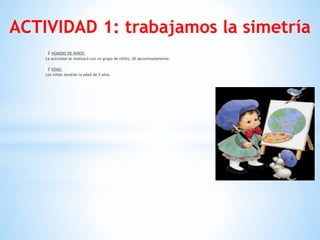ACTIVIDAD 1: trabajamos la simetría
NÚMERO DE NIÑOS:
La actividad se realizará con un grupo de niñ@s, 30 aproximadamente.
EDAD:
Los niñ@s tendrán la edad de 5 años. 
 