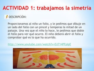 DESCRIPCIÓN: 
 
Proporcionamos al niño un folio, y le pedimos que dibuje en
un lado del folio con un pincel y temperas la mitad de un
paisaje. Una vez que el niño lo hace, le pedimos que doble
el folio para ver qué ocurre. El niño deberá abrir el folio y
comprobar qué es lo que ha ocurrido. 
 
http://www.youtube.com/watch?v=OJ714PFpIpE 
ACTIVIDAD 1: trabajamos la simetría
 