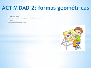 ACTIVIDAD 2: formas geométricas
NÚMERO DE NIÑOS:
La actividad se realizará con un grupo de niñ@s, 30 aproximadamente. 
EDAD:
Los niñ@s tendrán la edad de 5 años.
 