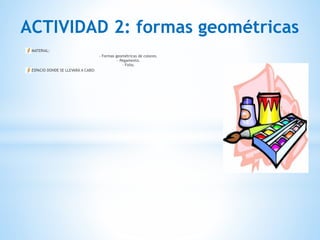 ACTIVIDAD 2: formas geométricas
MATERIAL:
- Formas geométricas de colores. 
- Pegamento. 
- Folio.
ESPACIO DONDE SE LLEVARÁ A CABO:
 