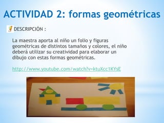 DESCRIPCIÓN : 
 
La maestra aporta al niño un folio y figuras
geométricas de distintos tamaños y colores, el niño
deberá utilizar su creatividad para elaborar un
dibujo con estas formas geométricas. 
 
http://www.youtube.com/watch?v=ktuXcc1KYsE 
ACTIVIDAD 2: formas geométricas
 
