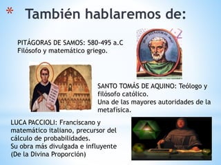 * También hablaremos de:
PITÁGORAS DE SAMOS: 580-495 a.C
Filósofo y matemático griego.
SANTO TOMÁS DE AQUINO: Teólogo y
filósofo católico.
Una de las mayores autoridades de la
metafísica.
LUCA PACCIOLI: Franciscano y
matemático italiano, precursor del
cálculo de probabilidades.
Su obra más divulgada e influyente
(De la Divina Proporción)
 
