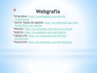 * Webgrafía
*PITAGORAS: http://es.wikipedia.org/wiki/Pit
%C3%A1goras
*SANTO TOMAS DE AQUINO: http://es.wikipedia.org/wiki/
Tom%C3%A1s_de_Aquino
*PACIOLI: http://es.wikipedia.org/wiki/Luca_Pacioli
*BOECIO: http://es.wikipedia.org/wiki/Boecio
*HERACLITO: http://es.wikipedia.org/wiki/Her
%C3%A1clito
*POLICLETO: http://es.wikipedia.org/wiki/Policleto
 