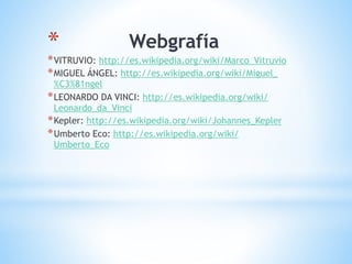 * Webgrafía
*VITRUVIO: http://es.wikipedia.org/wiki/Marco_Vitruvio
*MIGUEL ÁNGEL: http://es.wikipedia.org/wiki/Miguel_
%C3%81ngel
*LEONARDO DA VINCI: http://es.wikipedia.org/wiki/
Leonardo_da_Vinci
*Kepler: http://es.wikipedia.org/wiki/Johannes_Kepler
*Umberto Eco: http://es.wikipedia.org/wiki/
Umberto_Eco
 