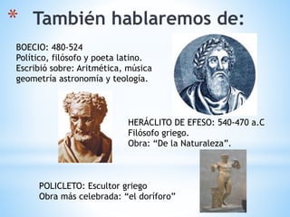 * También hablaremos de:
BOECIO: 480-524
Político, filósofo y poeta latino.
Escribió sobre: Aritmética, música
geometría astronomía y teología.
HERÁCLITO DE EFESO: 540-470 a.C
Filósofo griego.
Obra: “De la Naturaleza”.
POLICLETO: Escultor griego
Obra más celebrada: “el doríforo”
 