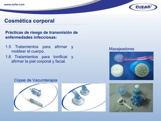 1.5 Tratamientos para afirmar y moldear el cuerpo.  1.6 Tratamientos para tonificar y afirmar la piel corporal y facial. Masajeadores Copas de Vacumterapia Prácticas de riesgo de transmisión de enfermedades infecciosas: ………………………………………………………………………………………………… . Cosmética corporal 