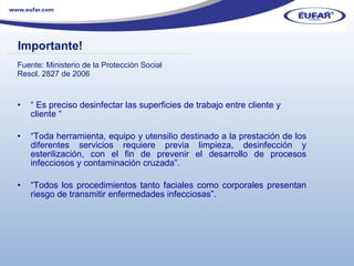 Fuente: Ministerio de la Protección Social  Resol. 2827 de 2006   “  Es preciso desinfectar las superficies de trabajo entre cliente y cliente “ “ Toda herramienta, equipo y utensilio destinado a la prestación de los diferentes servicios requiere previa limpieza, desinfección y esterilización, con el fin de prevenir el desarrollo de procesos infecciosos y contaminación cruzada”.  “ Todos los procedimientos tanto faciales como corporales presentan riesgo de transmitir enfermedades infecciosas”.  Importante! ………………………………………………………………………………………………… . 