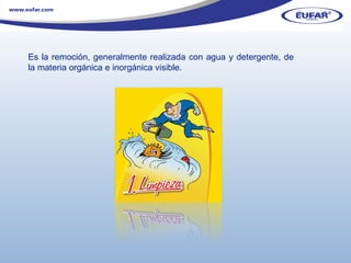 Es la remoción, generalmente realizada con agua y detergente, de la materia orgánica e inorgánica visible.  