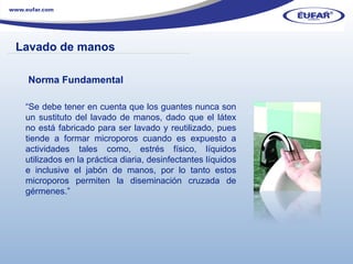 Norma Fundamental “ Se debe tener en cuenta que los guantes nunca son un sustituto del lavado de manos, dado que el látex no está fabricado para ser lavado y reutilizado, pues tiende a formar microporos cuando es expuesto a actividades tales como, estrés físico, líquidos utilizados en la práctica diaria, desinfectantes líquidos e inclusive el jabón de manos, por lo tanto estos microporos permiten la diseminación cruzada de gérmenes.” Lavado de manos ………………………………………………………………………………………………… . 