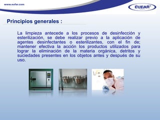 La limpieza antecede a los procesos de desinfección y esterilización, se debe realizar previo a la aplicación de agentes desinfectantes o esterilizantes, con el fin de; mantener efectiva la acción los productos utilizados para lograr la eliminación de la materia orgánica, detritos y suciedades presentes en los objetos antes y después de su uso.  Principios generales :  ………………………………………………………………………………………………… . 