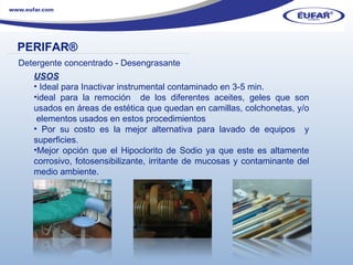 USOS Ideal para Inactivar instrumental contaminado en 3-5 min. ideal para la remoción  de los diferentes aceites, geles que son usados en áreas de estética que quedan en camillas, colchonetas, y/o  elementos usados en estos procedimientos Por su costo es la mejor alternativa para lavado de equipos  y superficies. Mejor opción que el Hipoclorito de Sodio ya que este es altamente corrosivo, fotosensibilizante, irritante de mucosas y contaminante del medio ambiente. PERIFAR ® ………………………………………………………………………………………………… . Detergente concentrado - Desengrasante 