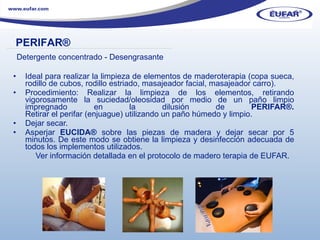 Ideal para realizar la limpieza de elementos de maderoterapia (copa sueca, rodillo de cubos, rodillo estriado, masajeador facial, masajeador carro). Procedimiento: Realizar la limpieza de los elementos, retirando vigorosamente la suciedad/oleosidad por medio de un paño limpio impregnado en la dilusión de  PERIFAR ®. Retirar el perifar (enjuague) utilizando un paño húmedo y limpio.  Dejar secar. Asperjar  EUCIDA ®  sobre las piezas de madera y dejar secar por 5 minutos. De este modo se obtiene la limpieza y desinfección adecuada de todos los implementos utilizados. Ver información detallada en el protocolo de madero terapia de EUFAR. PERIFAR ® ………………………………………………………………………………………………… . Detergente concentrado - Desengrasante 