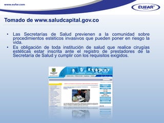 Tomado de www.saludcapital.gov.co Las Secretarías de Salud previenen a la comunidad sobre procedimientos estéticos invasivos que pueden poner en riesgo la vida.  Es obligación de toda institución de salud que realice cirugías estéticas estar inscrita ante el registro de prestadores de la Secretaría de Salud y cumplir con los requisitos exigidos.   ………………………………………………………………………………………………… . 