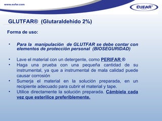 Para la  manipulación  de GLUTFAR se debe contar con elementos de protección personal  (BIOSEGURIDAD) Lave el material con un detergente, como  PERIFAR  ® Haga una prueba con una pequeña cantidad de su instrumental, ya que a instrumental de mala calidad puede causar corrosión  Sumerja el material en la solución preparada, en un recipiente adecuado para cubrir el material y tape. Utilice directamente la solución preparada.  Cámbiela cada vez que esterilice preferiblemente. GLUTFAR ®  (Glutaraldehido 2%) ………………………………………………………………………………………………… . Forma de uso: 