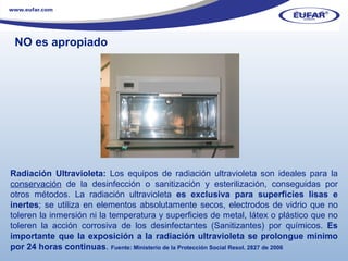 Radiación Ultravioleta:  Los equipos de radiación ultravioleta son ideales para la  conservación  de la desinfección o sanitización y esterilización, conseguidas por otros métodos. La radiación ultravioleta  es exclusiva para superficies lisas e inertes ; se utiliza en elementos absolutamente secos, electrodos de vidrio que no toleren la inmersión ni la temperatura y superficies de metal, látex o plástico que no toleren la acción corrosiva de los desinfectantes (Sanitizantes) por químicos.  Es importante que la exposición a la radiación ultravioleta se prolongue mínimo por 24 horas continuas .  Fuente: Ministerio de la Protección Social Resol. 2827 de 2006 NO es apropiado 