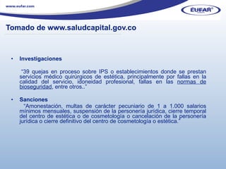Tomado de www.saludcapital.gov.co Investigaciones  “ 39 quejas en proceso sobre IPS o establecimientos donde se prestan servicios médico quirúrgicos de estética, principalmente por fallas en la calidad del servicio, idoneidad profesional, fallas en las  normas de bioseguridad , entre otros..” Sanciones   “ Amonestación, multas de carácter pecuniario de 1 a 1.000 salarios mínimos mensuales, suspensión de la personería jurídica, cierre temporal del centro de estética o de cosmetología o cancelación de la personería jurídica o cierre definitivo del centro de cosmetología o estética.” ………………………………………………………………………………………………… . 