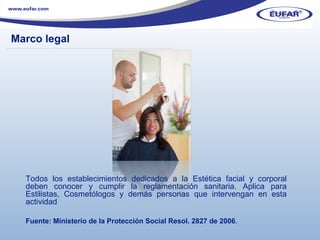 Marco legal ………………………………………………………………………………………………… . Todos los establecimientos dedicados a la Estética facial y corporal deben conocer y cumplir la reglamentación sanitaria.  Aplica para Estilistas, Cosmetólogos y demás personas que intervengan en esta actividad Fuente: Ministerio de la Protección Social Resol. 2827 de 2006 . 