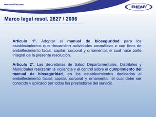 Artículo 1°.  Adoptar el  manual de bioseguridad  para los establecimientos que desarrollen actividades cosméticas o con fines de embellecimiento facial, capilar, corporal y ornamental, el cual hace parte integral de la presente resolución. Artículo 2°.  Las Secretarías de Salud Departamentales, Distritales y Municipales realizarán la vigilancia y el control sobre el  cumplimiento del manual de bioseguridad , en los establecimientos dedicados al embellecimiento facial, capilar, corporal y ornamental, el cual debe ser conocido y aplicado por todos los prestadores del servicio. Marco legal resol . 2827 / 2006 ………………………………………………………………………………………………… . 