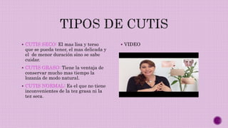  CUTIS SECO: El mas lisa y terso
que se pueda tener, el mas delicada y
el de menor duración sino se sabe
cuidar.
 CUTIS GRASO: Tiene la ventaja de
conservar mucho mas tiempo la
lozanía de modo natural.
 CUTIS NORMAL: Es el que no tiene
inconvenientes de la tez grasa ni la
tez seca.
 VIDEO
 