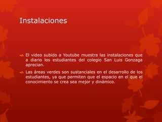 Instalaciones
El video subido a Youtube muestra las instalaciones que
a diario los estudiantes del colegio San Luis Gonzaga
aprecian.
Las áreas verdes son sustanciales en el desarrollo de los
estudiantes, ya que permiten que el espacio en el que el
conocimiento se crea sea mejor y dinámico.