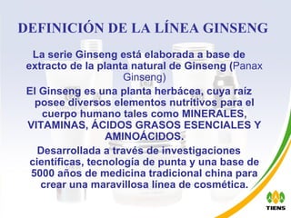 DEFINICIÓN DE LA LÍNEA GINSENG La serie Ginseng está elaborada a base de extracto de la planta natural de Ginseng ( Panax Ginseng) El Ginseng es una planta herbácea, cuya raíz posee diversos elementos nutritivos para el cuerpo humano tales como MINERALES, VITAMINAS, ÁCIDOS GRASOS ESENCIALES Y AMINOÁCIDOS. Desarrollada a través de investigaciones científicas, tecnología de punta y una base de 5000 años de medicina tradicional china para crear una maravillosa línea de cosmética. 