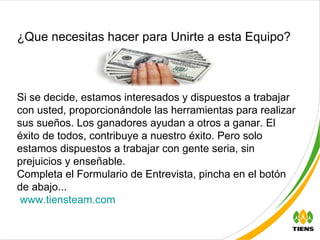 Si se decide, estamos interesados y dispuestos a trabajar con usted, proporcionándole las herramientas para realizar sus sueños. Los ganadores ayudan a otros a ganar. El éxito de todos, contribuye a nuestro éxito. Pero solo estamos dispuestos a trabajar con gente seria, sin prejuicios y enseñable.  Completa el Formulario de Entrevista, pincha en el botón de abajo...   www.tiensteam.com ¿Que necesitas hacer para Unirte a esta Equipo? 