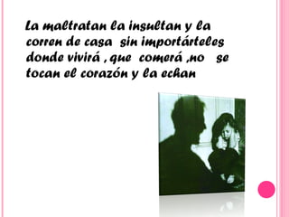 La maltratan la insultan y la  corren de casa  sin importárteles donde vivirá , que  comerá ,no  se tocan el corazón y la echan  